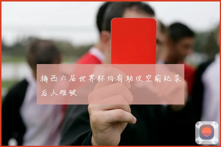 梅西六届世界杯均有助攻空前纪录后人难破