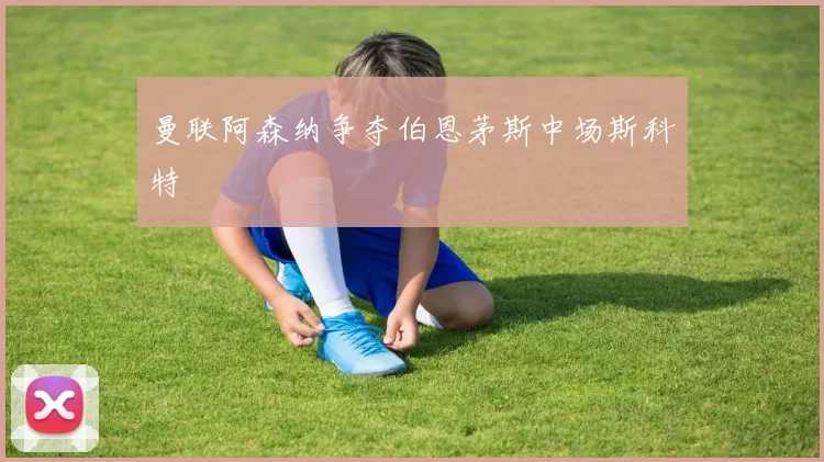 曼联阿森纳争夺伯恩茅斯中场斯科特